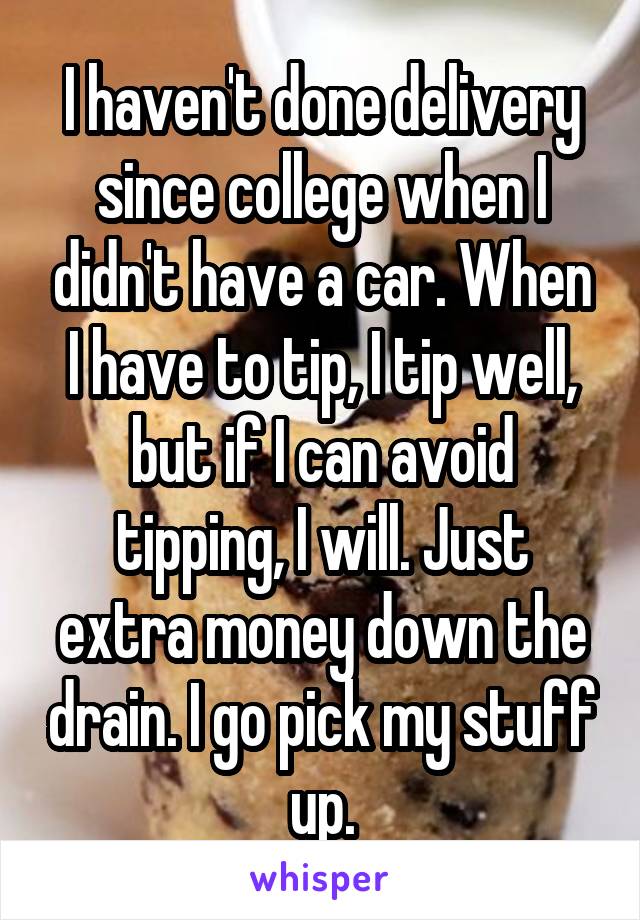 I haven't done delivery since college when I didn't have a car. When I have to tip, I tip well, but if I can avoid tipping, I will. Just extra money down the drain. I go pick my stuff up.