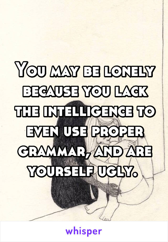 You may be lonely because you lack the intelligence to even use proper grammar, and are yourself ugly. 