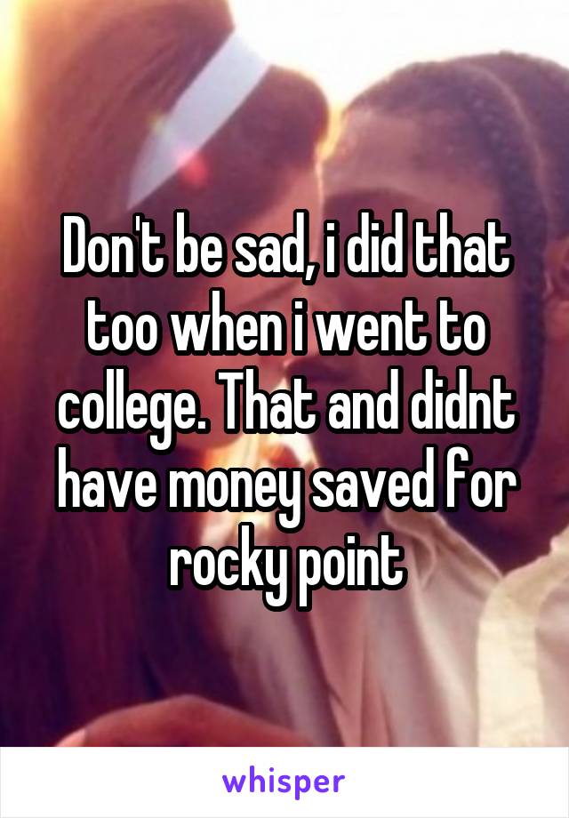 Don't be sad, i did that too when i went to college. That and didnt have money saved for rocky point