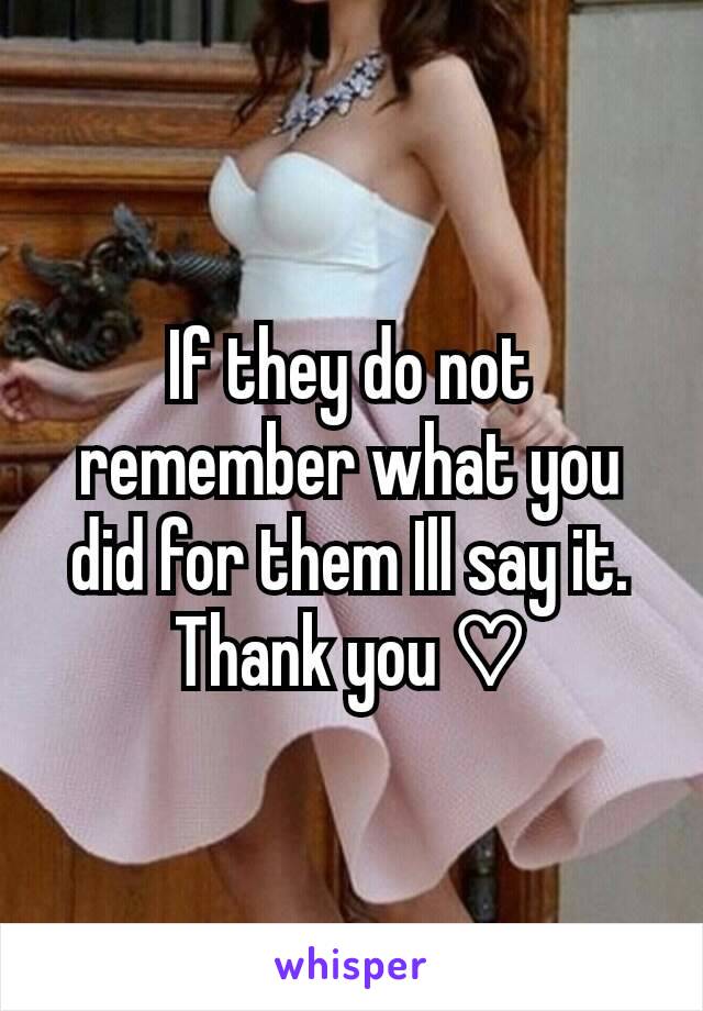 If they do not remember what you did for them Ill say it. Thank you ♡