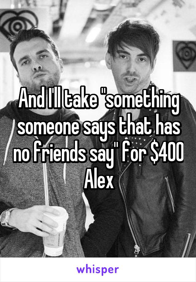 And I'll take "something someone says that has no friends say" for $400 Alex