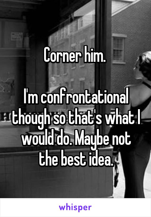 Corner him. 

I'm confrontational though so that's what I would do. Maybe not the best idea.