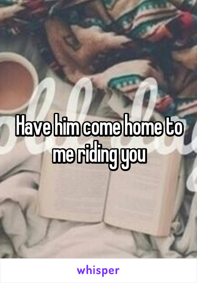 Have him come home to me riding you