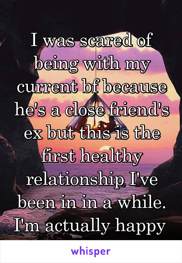 I was scared of being with my current bf because he's a close friend's ex but this is the first healthy relationship I've been in in a while. I'm actually happy 