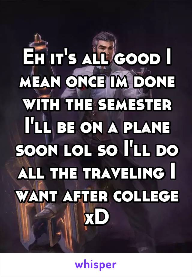 Eh it's all good I mean once im done with the semester I'll be on a plane soon lol so I'll do all the traveling I want after college xD