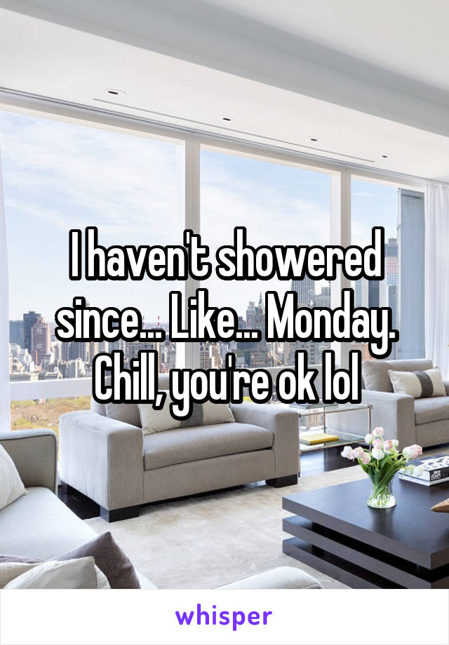 I haven't showered since... Like... Monday. Chill, you're ok lol