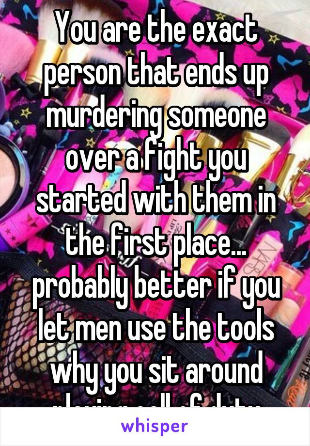 You are the exact person that ends up murdering someone over a fight you started with them in the first place... probably better if you let men use the tools why you sit around playing call of duty