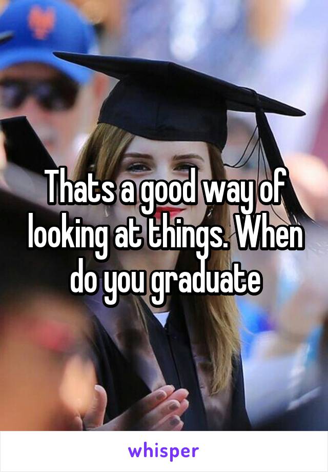 Thats a good way of looking at things. When do you graduate