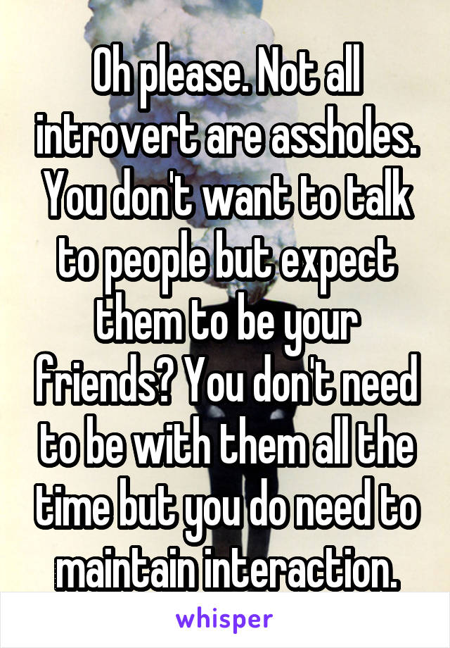 Oh please. Not all introvert are assholes. You don't want to talk to people but expect them to be your friends? You don't need to be with them all the time but you do need to maintain interaction.