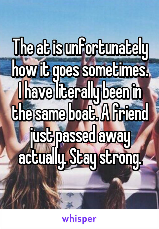 The at is unfortunately how it goes sometimes. I have literally been in the same boat. A friend just passed away actually. Stay strong.
