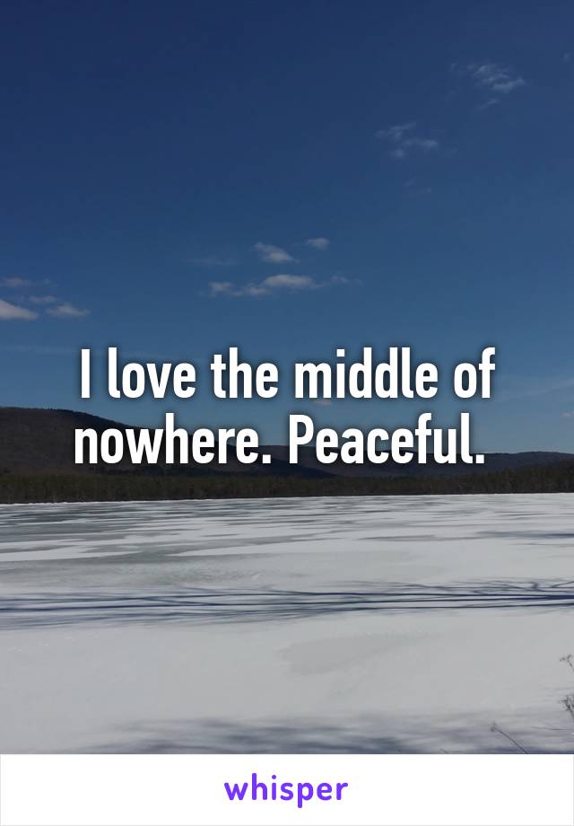 I love the middle of nowhere. Peaceful. 