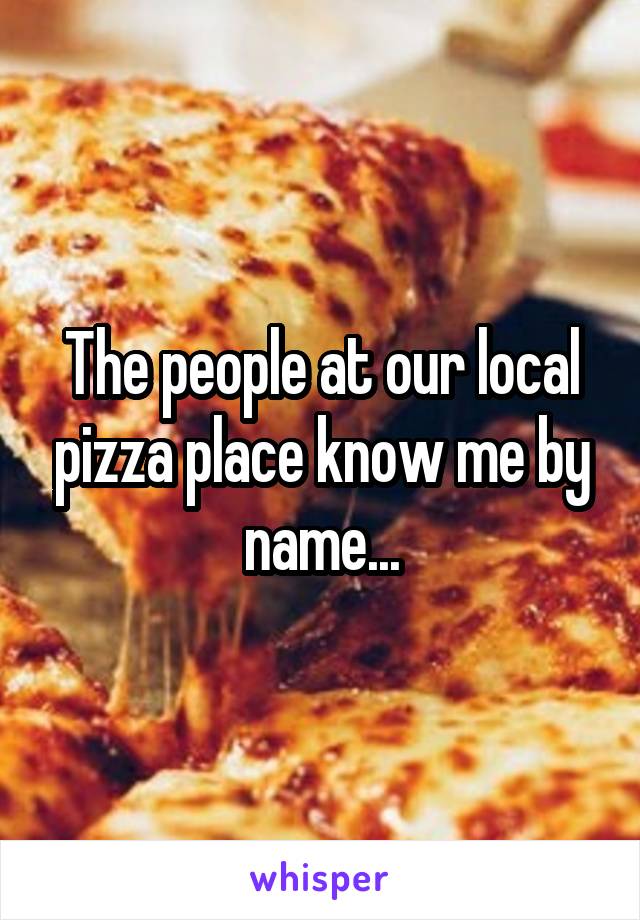 The people at our local pizza place know me by name...