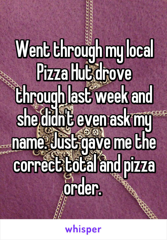 Went through my local Pizza Hut drove through last week and she didn't even ask my name. Just gave me the correct total and pizza order. 