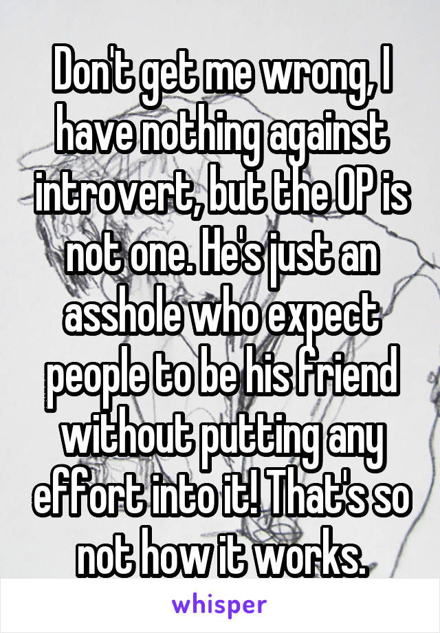 Don't get me wrong, I have nothing against introvert, but the OP is not one. He's just an asshole who expect people to be his friend without putting any effort into it! That's so not how it works.