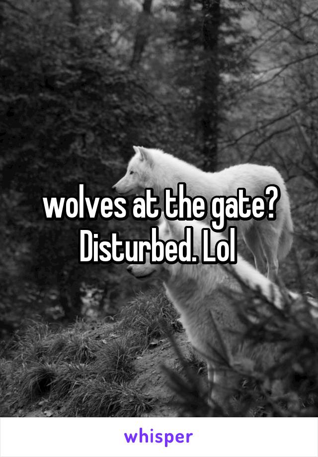 wolves at the gate? Disturbed. Lol 