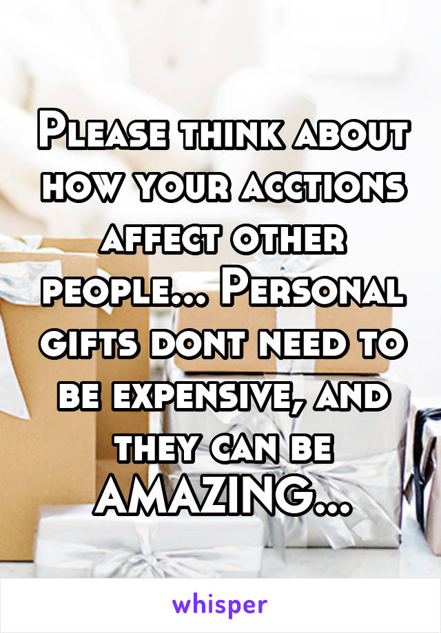 Please think about how your acctions affect other people... Personal gifts dont need to be expensive, and they can be AMAZING...