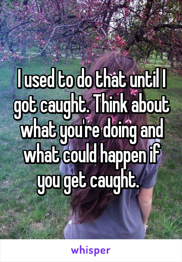 I used to do that until I got caught. Think about what you're doing and what could happen if you get caught.  