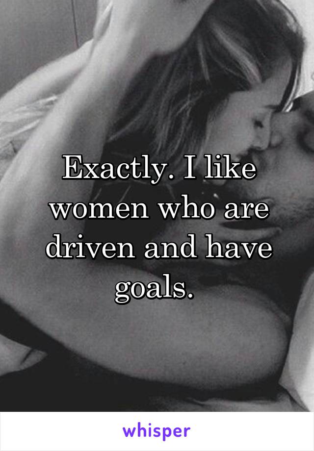 Exactly. I like women who are driven and have goals. 