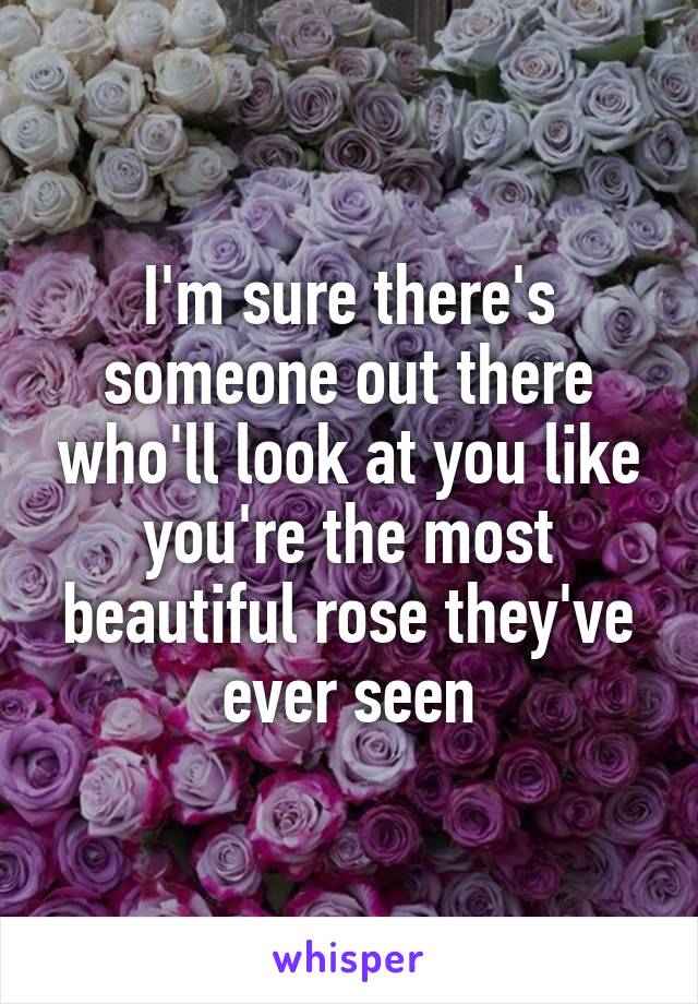 I'm sure there's someone out there who'll look at you like you're the most beautiful rose they've ever seen