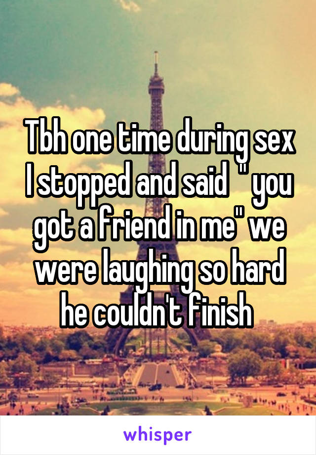 Tbh one time during sex I stopped and said  " you got a friend in me" we were laughing so hard he couldn't finish 