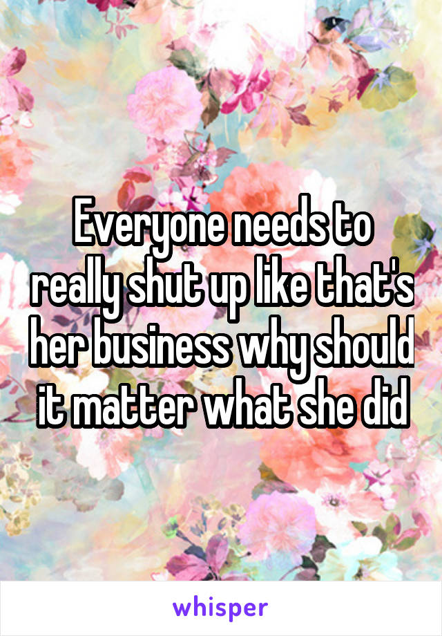 Everyone needs to really shut up like that's her business why should it matter what she did