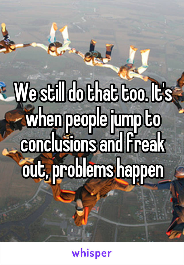 We still do that too. It's when people jump to conclusions and freak out, problems happen