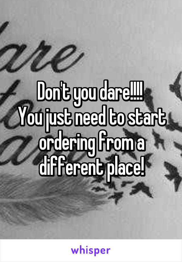 Don't you dare!!!! 
You just need to start ordering from a different place!