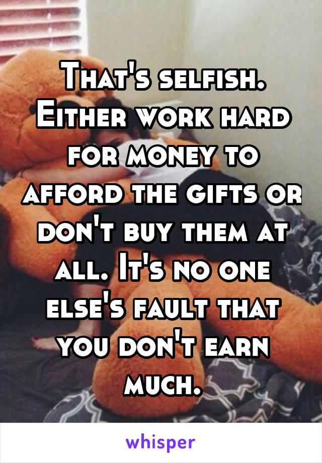 That's selfish. Either work hard for money to afford the gifts or don't buy them at all. It's no one else's fault that you don't earn much.