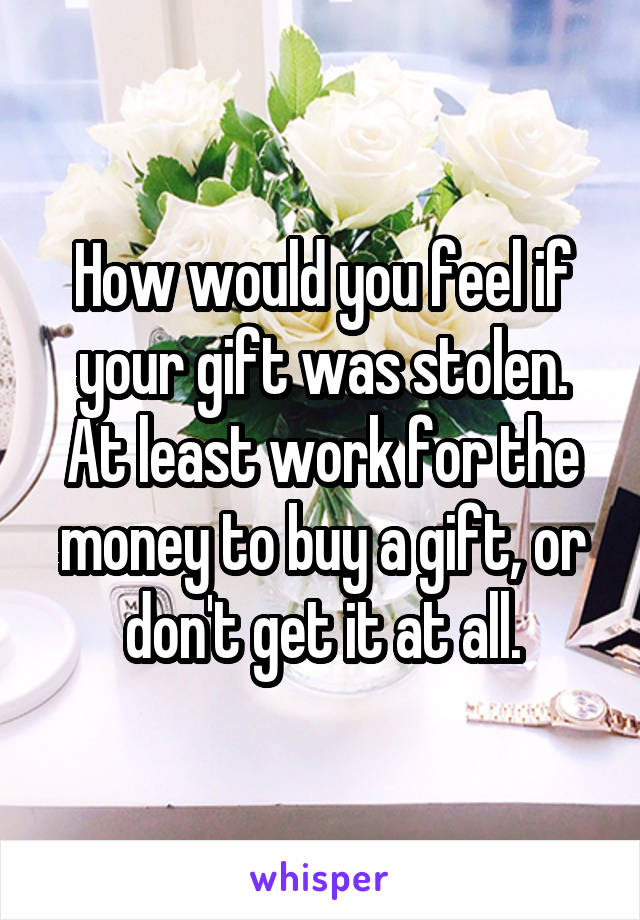 How would you feel if your gift was stolen. At least work for the money to buy a gift, or don't get it at all.