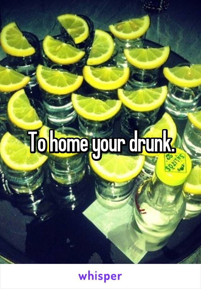 To home your drunk.