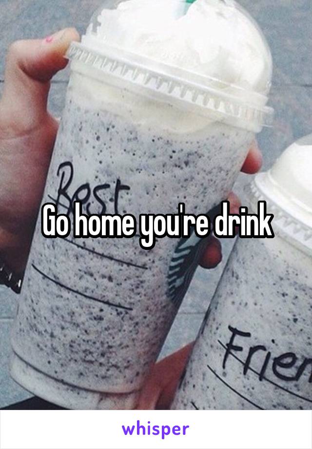 Go home you're drink