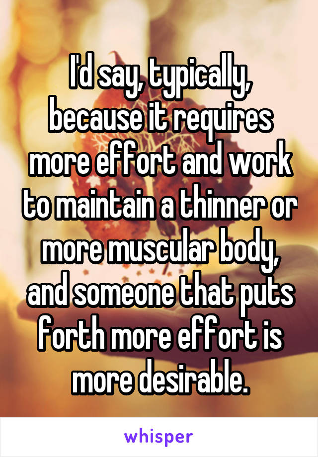 I'd say, typically, because it requires more effort and work to maintain a thinner or more muscular body, and someone that puts forth more effort is more desirable.