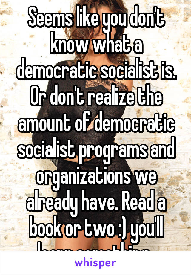 Seems like you don't know what a democratic socialist is. Or don't realize the amount of democratic socialist programs and organizations we already have. Read a book or two :) you'll learn something. 
