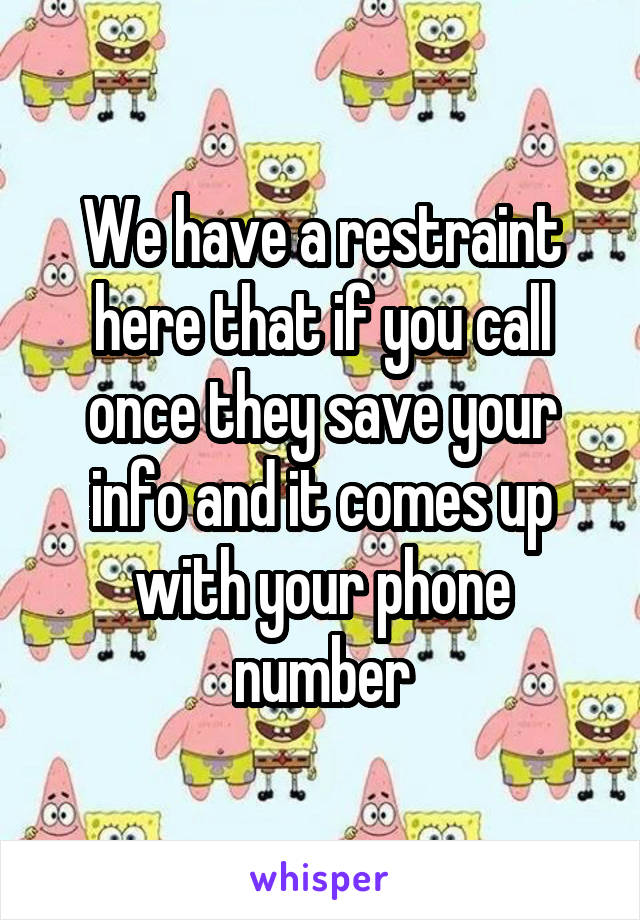 We have a restraint here that if you call once they save your info and it comes up with your phone number