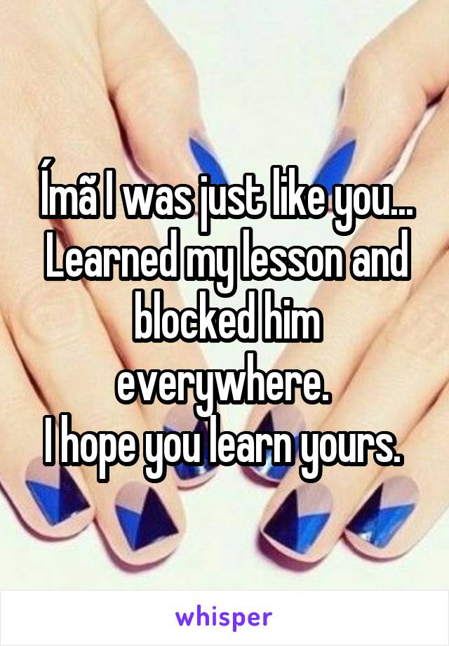 Ímã I was just like you...
Learned my lesson and blocked him everywhere. 
I hope you learn yours. 