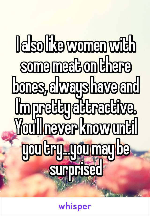 I also like women with some meat on there bones, always have and I'm pretty attractive. You'll never know until you try...you may be surprised