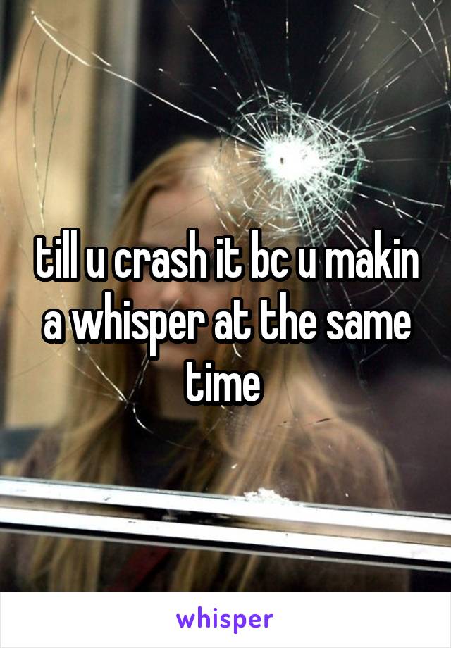 till u crash it bc u makin a whisper at the same time 