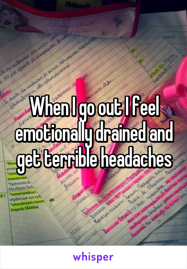 When I go out I feel emotionally drained and get terrible headaches