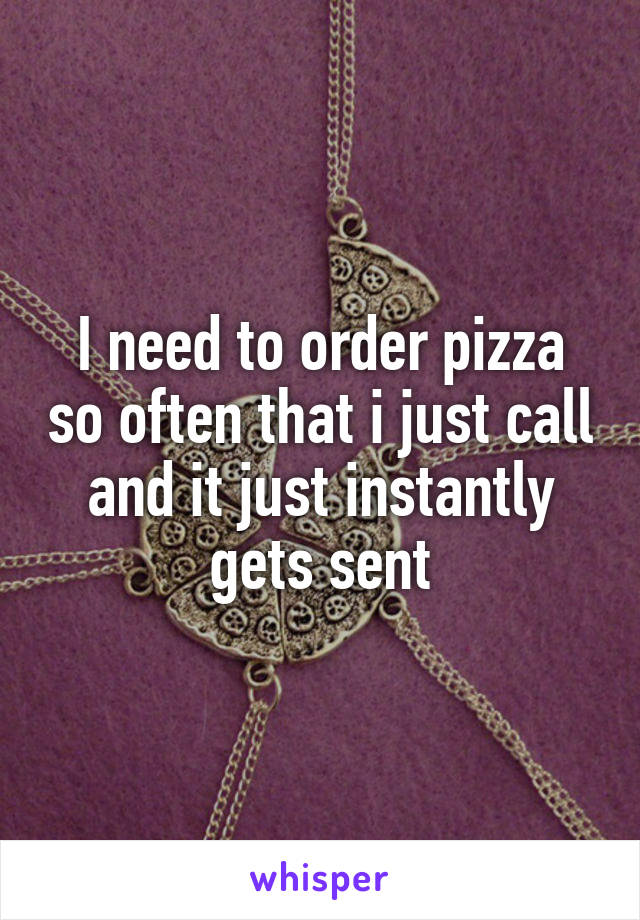 I need to order pizza so often that i just call and it just instantly gets sent