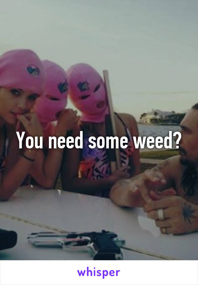 You need some weed?