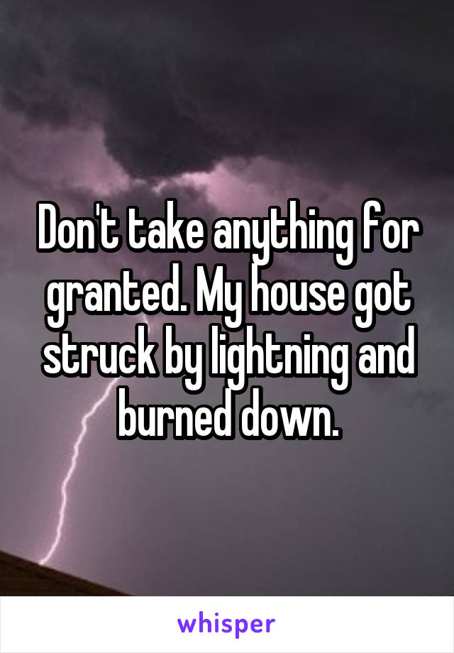 Don't take anything for granted. My house got struck by lightning and burned down.