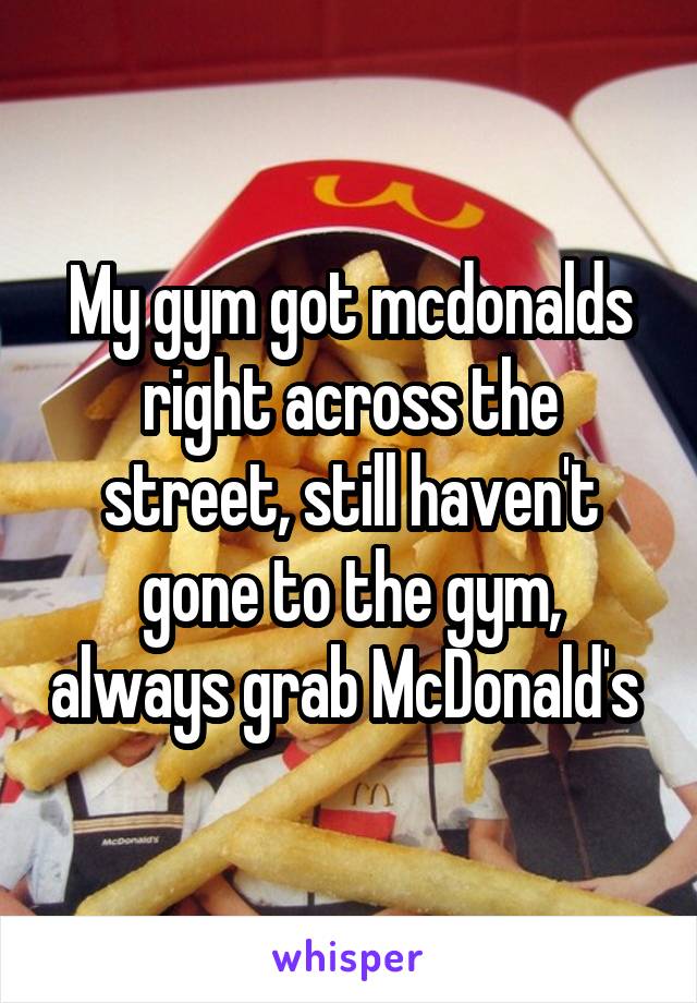 My gym got mcdonalds right across the street, still haven't gone to the gym, always grab McDonald's 