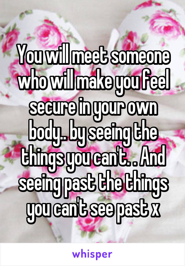 You will meet someone who will make you feel secure in your own body.. by seeing the things you can't. . And seeing past the things you can't see past x