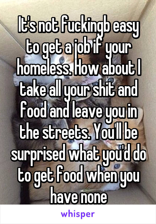 It's not fuckingb easy to get a job if your homeless. How about I take all your shit and food and leave you in the streets. You'll be surprised what you'd do to get food when you have none