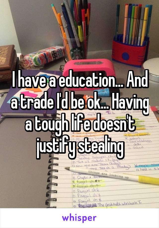 I have a education... And a trade I'd be ok... Having a tough life doesn't justify stealing
