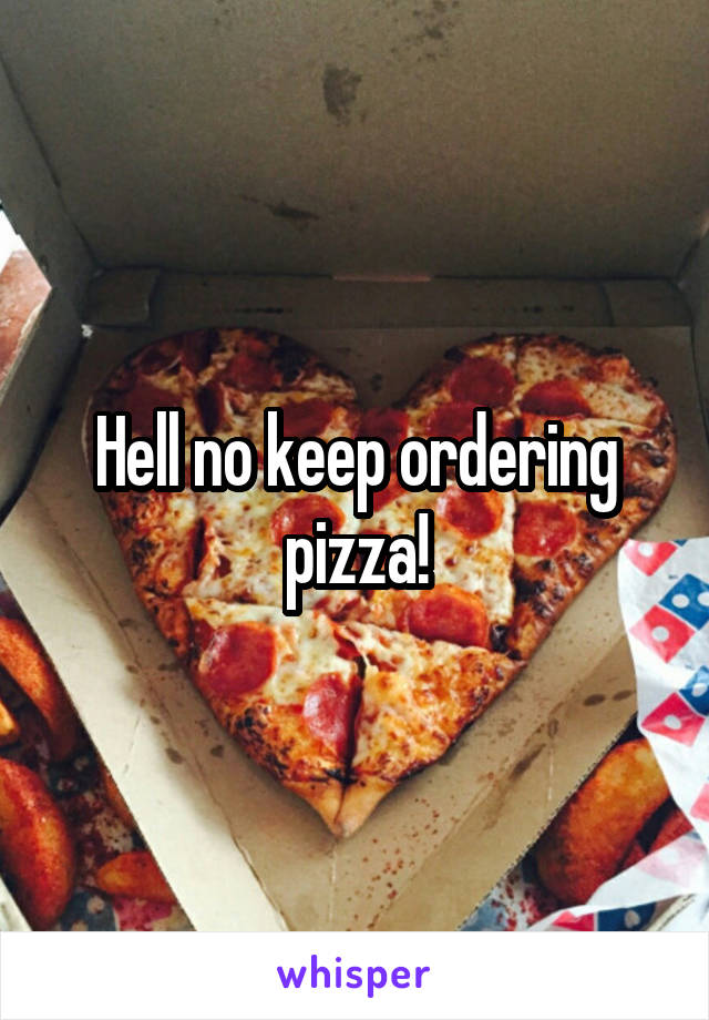 Hell no keep ordering pizza!