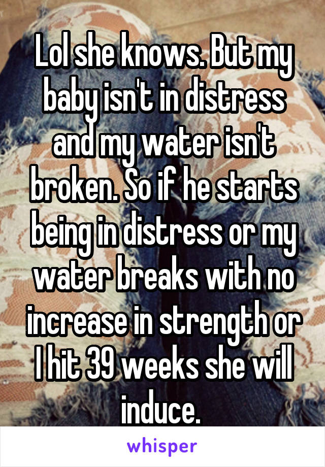 Lol she knows. But my baby isn't in distress and my water isn't broken. So if he starts being in distress or my water breaks with no increase in strength or I hit 39 weeks she will induce. 