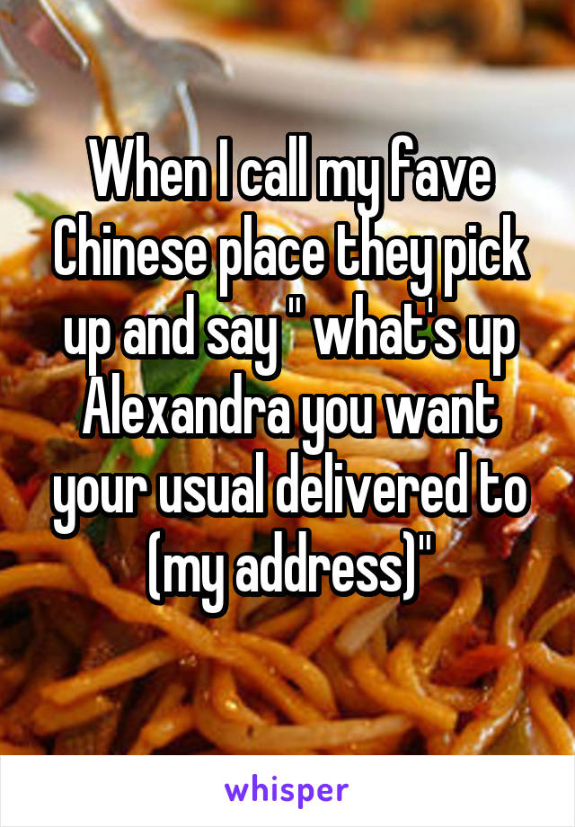 When I call my fave Chinese place they pick up and say " what's up Alexandra you want your usual delivered to (my address)"
