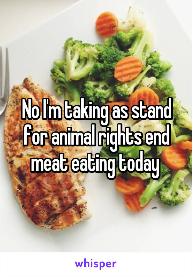 No I'm taking as stand for animal rights end meat eating today 