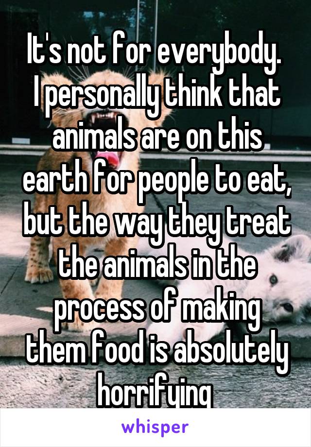 It's not for everybody. 
I personally think that animals are on this earth for people to eat, but the way they treat the animals in the process of making them food is absolutely horrifying 